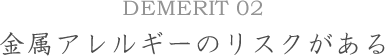 DEMERIT02金属アレルギーのリスクがある