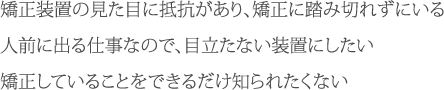 「矯正装置の見た目に抵抗があり、矯正に踏み切れずにいる」「人前に出る仕事なので、目立たない装置にしたい」「矯正していることをできるだけ知られたくない」