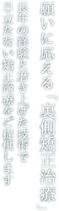 願いに応える「裏側矯正治療」長年の経験と磨き上げた技術で目立たない矯正治療をご提供します