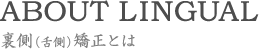 ABOUT LINGUAL 裏側（舌側）矯正とは